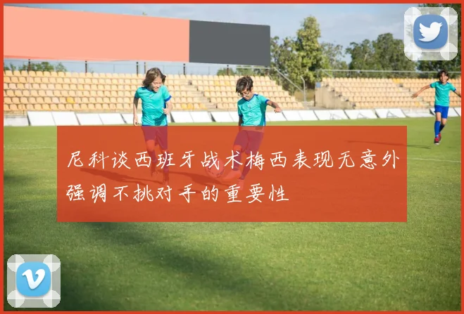 尼科谈西班牙战术梅西表现无意外强调不挑对手的重要性