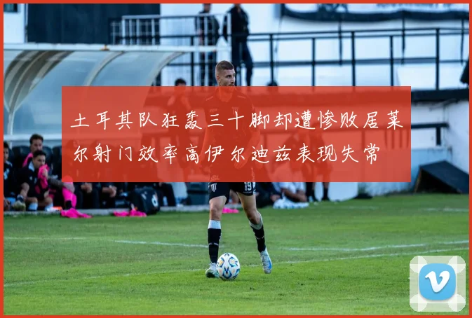 土耳其队狂轰三十脚却遭惨败居莱尔射门效率高伊尔迪兹表现失常