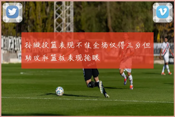 孙璇投篮表现不佳全场仅得三分但助攻和篮板表现抢眼