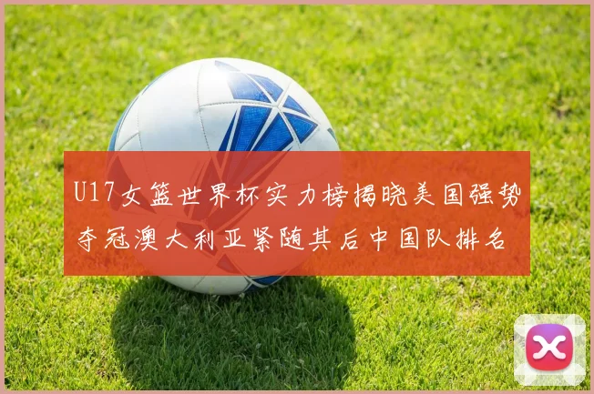 U17女篮世界杯实力榜揭晓美国强势夺冠澳大利亚紧随其后中国队排名第十