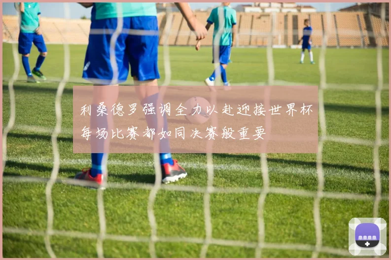 利桑德罗强调全力以赴迎接世界杯每场比赛都如同决赛般重要