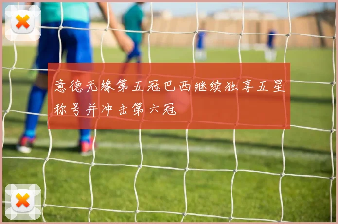 意德无缘第五冠巴西继续独享五星称号并冲击第六冠