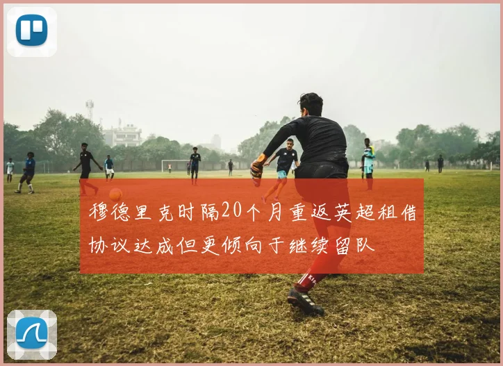 穆德里克时隔20个月重返英超租借协议达成但更倾向于继续留队